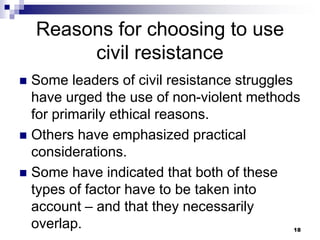 Reasons for choosing to use
civil resistance
 Some leaders of civil resistance struggles
have urged the use of non-violent methods
for primarily ethical reasons.
 Others have emphasized practical
considerations.
 Some have indicated that both of these
types of factor have to be taken into
account – and that they necessarily
overlap. 18
 