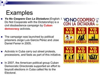 Examples
 Yo No Coopero Con La Dictadura (English: I
Do Not Cooperate with the Dictatorship) is a
civil disobedience campaign by Cuban
democracy activists.
 The campaign was launched by political
prisoners Jorge Luis García Pérez and Jose
Daniel Ferrer in 2005.
 Activists in Cuba carry out street protests,
processions, and fasts as part of this initiative.
 In 2007, the American political group Cuban
Democratic Directorate supported an effort to
boycott elections in Cuba called No to the
Electoral.
 
