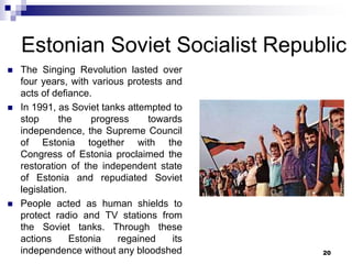 Estonian Soviet Socialist Republic
 The Singing Revolution lasted over
four years, with various protests and
acts of defiance.
 In 1991, as Soviet tanks attempted to
stop the progress towards
independence, the Supreme Council
of Estonia together with the
Congress of Estonia proclaimed the
restoration of the independent state
of Estonia and repudiated Soviet
legislation.
 People acted as human shields to
protect radio and TV stations from
the Soviet tanks. Through these
actions Estonia regained its
independence without any bloodshed 20
 