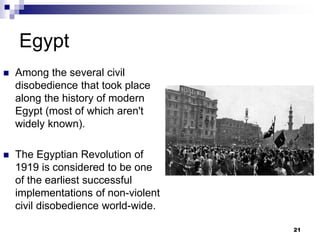 Egypt
 Among the several civil
disobedience that took place
along the history of modern
Egypt (most of which aren't
widely known).
 The Egyptian Revolution of
1919 is considered to be one
of the earliest successful
implementations of non-violent
civil disobedience world-wide.
21
 