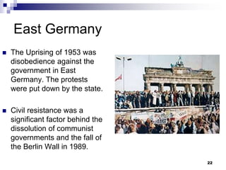 East Germany
 The Uprising of 1953 was
disobedience against the
government in East
Germany. The protests
were put down by the state.
 Civil resistance was a
significant factor behind the
dissolution of communist
governments and the fall of
the Berlin Wall in 1989.
22
 