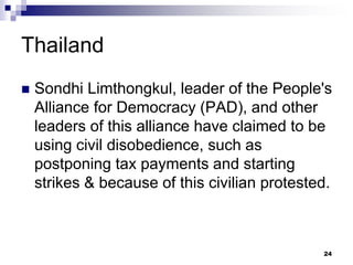 Thailand
 Sondhi Limthongkul, leader of the People's
Alliance for Democracy (PAD), and other
leaders of this alliance have claimed to be
using civil disobedience, such as
postponing tax payments and starting
strikes & because of this civilian protested.
24
 