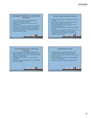 6/23/2009




Strengthen Downtown as a Community                                               Maintain a High Performing Government
             Resource
                                                                            Provide highly responsive, reliable and exceptional services to the
Strive to make downtown a bicycle- and pedestrian-friendly,                 community
accessible, safe and exciting environment                                   Create an inclusive, transparent and approachable relationship
Support a diverse assortment of businesses that cater to the                between residents, business owners and the City
community’s needs                                                           Provide public infrastructure, services and utilities in a fiscally
Pursue a recreation center to anchor downtown and further developp          responsible and efficient manner
the area as a civic, educational and economic center of activity            Encourage progressive, effective leadership and conflict resolution
Encourage mixed-use developments and accessory dwelling units               techniques
Promote events and activities located downtown that appeal to               Use a variety of communication tools (internet, television, word of
visitors and residents of all ages                                          mouth, newspapers and newsletters, etc.) to help make the
                                                                            community aware of the City’s initiatives, plans, programs and
                                                                            opportunities to become involved




    Promote Woodland Park as a Welcoming                                                   Keep Woodland Park Safe
                Community
Encourage a supportive, welcoming attitude throughout the City              Collaborate with local, state, and federal entities to prepare for
Design and support parks, trails, festivals and recreation programs to      emergencies and natural disasters to coordinate services
provide a variety of opportunities for diverse age groups and abilities     Encourage public-private partnerships to prevent crime and increase
that bring the community together                                           community involvement
Provide opportunities for youths to learn, work and volunteer in            Continue timely responses to police, fire, emergency management
Woodland Park                                                               services and utilities situations
Encourage a varied housing supply to meet the needs of Woodland           • Design streets, public spaces, buildings and parking for safety
Park’s diverse population




                                                                                                                                                         6
 
