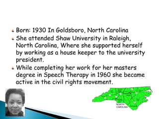 Born: 1930 In Goldsboro, North CarolinaShe attended Shaw University in Raleigh, North Carolina, Where she supported herself by working as a house keeper to the university president.While completing her work for her masters degree in Speech Therapy in 1960 she became active in the civil rights movement. 