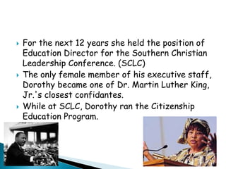 For the next 12 years she held the position of Education Director for the Southern Christian Leadership Conference. (SCLC) The only female member of his executive staff, Dorothy became one of Dr. Martin Luther King, Jr.'s closest confidantes.While at SCLC, Dorothy ran the Citizenship Education Program.
