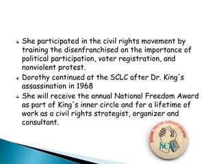 She participated in the civil rights movement by training the disenfranchised on the importance of political participation, voter registration, and nonviolent protest.Dorothy continued at the SCLC after Dr. King's assassination in 1968She will receive the annual National Freedom Award as part of King's inner circle and for a lifetime of work as a civil rights strategist, organizer and consultant. 