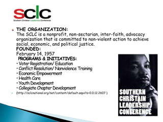 THE ORGANIZATION:The SCLC is a nonprofit, non-sectarian, inter-faith, advocacy organization that is committed to non-violent action to achieve social, economic, and political justice.FOUNDED:February 14, 1957PROGRAMS & INITIATIVES:• Voter Registration/ Education• Conflict Resolution/ Nonviolence Training• Economic Empowerment• Health Care• Youth Development• Collegiate Chapter Development (http://sclcnational.org/net/content/default.aspx?s=0.0.12.2607 )