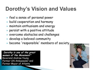 feel a sense of personal power build cooperation and harmony maintain enthusiasm and energy persist with a positive attitude overcome obstacles and challenges develop a beloved community become 'responsible' members of society Dorothy’s Vision and Values "Dorothy is one of the great women of the Movement"Reverend Andrew YoungFormer UN Ambassador and Former Mayor of Atlanta