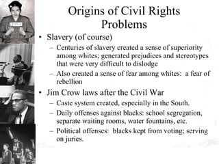 Origins of Civil Rights Problems Slavery (of course) Centuries of slavery created a sense of superiority among whites; generated prejudices and stereotypes that were very difficult to dislodge Also created a sense of fear among whites:  a fear of rebellion Jim Crow laws after the Civil War Caste system created, especially in the South. Daily offenses against blacks: school segregation, separate waiting rooms, water fountains, etc. Political offenses:  blacks kept from voting; serving on juries. 