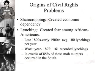 Origins of Civil Rights Problems Sharecropping:  Created economic dependency Lynching:  Created fear among African-Americans. Late 1800s-early 1900s:  avg. 100 lynchings per year. Worst year- 1892:  161 recorded lynchings. In excess of 85% of these mob murders occurred in the South. 