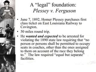A “legal” foundation:  Plessey v. Ferguson June 7, 1892, Homer Plessey purchases first class ticket on East Louisiana Railway to Covington.  50 miles round trip.  He  wanted and expected  to be arrested for violating the 1890 state law requiring that “no person or persons shall be permitted to occupy seats in coaches, other than the ones assigned to them on account of the race they belong to.”  The law required “equal but separate” facilities. 