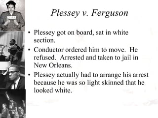 Plessey v. Ferguson Plessey got on board, sat in white section.  Conductor ordered him to move.  He refused.  Arrested and taken to jail in New Orleans.  Plessey actually had to arrange his arrest because he was so light skinned that he looked white. 