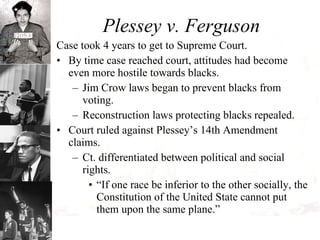 Plessey v. Ferguson Case took 4 years to get to Supreme Court. By time case reached court, attitudes had become even more hostile towards blacks. Jim Crow laws began to prevent blacks from voting. Reconstruction laws protecting blacks repealed. Court ruled against Plessey’s 14th Amendment claims. Ct. differentiated between political and social rights. “ If one race be inferior to the other socially, the Constitution of the United State cannot put them upon the same plane.” 