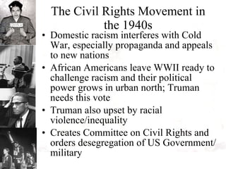 The Civil Rights Movement in the 1940s Domestic racism interferes with Cold War, especially propaganda and appeals to new nations African Americans leave WWII ready to challenge racism and their political power grows in urban north; Truman needs this vote Truman also upset by racial violence/inequality Creates Committee on Civil Rights and orders desegregation of US Government/military 