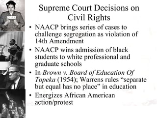 Supreme Court Decisions on Civil Rights NAACP brings series of cases to challenge segregation as violation of 14th Amendment NAACP wins admission of black students to white professional and graduate schools In  Brown v. Board of Education Of Topeka  (1954); Warrens rules “separate but equal has no place” in education  Energizes African American action/protest 