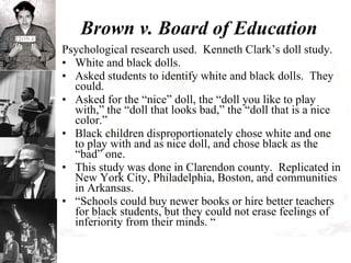 Brown v. Board of Education Psychological research used.  Kenneth Clark’s doll study. White and black dolls. Asked students to identify white and black dolls.  They could. Asked for the “nice” doll, the “doll you like to play with,” the “doll that looks bad,” the “doll that is a nice color.” Black children disproportionately chose white and one to play with and as nice doll, and chose black as the “bad” one. This study was done in Clarendon county.  Replicated in New York City, Philadelphia, Boston, and communities in Arkansas. “ Schools could buy newer books or hire better teachers for black students, but they could not erase feelings of inferiority from their minds. “ 