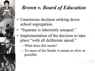 Brown v. Board of Education Unanimous decision striking down school segregation. “Separate is inherently unequal.” Implementation of the decision to take place “with all deliberate speed.” What does this mean? To most of the South, it meant as slow as possible. 