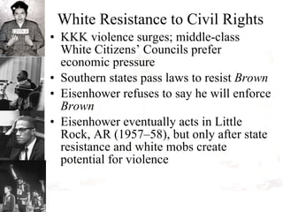 White Resistance to Civil Rights KKK violence surges; middle-class White Citizens’ Councils prefer economic pressure Southern states pass laws to resist  Brown Eisenhower refuses to say he will enforce  Brown Eisenhower eventually acts in Little Rock, AR (1957–58), but only after state resistance and white mobs create potential for violence 