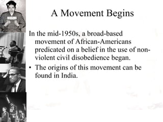 A Movement Begins In the mid-1950s, a broad-based movement of African-Americans predicated on a belief in the use of non-violent civil disobedience began. The origins of this movement can be found in India. 