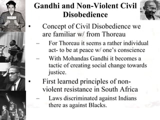 Gandhi and Non-Violent Civil Disobedience Concept of Civil Disobedience we are familiar w/ from Thoreau For Thoreau it seems a rather individual act- to be at peace w/ one’s conscience With Mohandas Gandhi it becomes a tactic of creating social change towards justice. First learned principles of non-violent resistance in South Africa Laws discriminated against Indians there as against Blacks. 