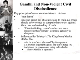 Gandhi and Non-Violent Civil Disobedience Key principle of non-violent resistance:  ahisma “ non-harm” since no group has absolute claim to truth, no group should use violence to compel others to act against their own understanding of truth. W/o this thinking, ‘saints’ can become more murderous than ‘sinners’- dogmatic certainty is dangerous. influenced by Tolstoy’s  The Kingdom of God is Within You said he was “overwhelmed” by its argument. a Christian argument against the use of force (by individual or government using individuals) shows Gandhi’s openness.  