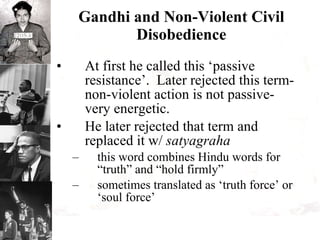 Gandhi and Non-Violent Civil Disobedience At first he called this ‘passive resistance’.  Later rejected this term- non-violent action is not passive- very energetic. He later rejected that term and replaced it w/  satyagraha this word combines Hindu words for “truth” and “hold firmly” sometimes translated as ‘truth force’ or ‘soul force’ 