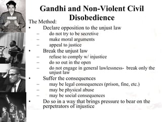 Gandhi and Non-Violent Civil Disobedience The Method: Declare opposition to the unjust law do not try to be secretive make moral arguments appeal to justice Break the unjust law refuse to comply w/ injustice do so out in the open do not engage in general lawlessness-  break only the unjust law  Suffer the consequences may be legal consequences (prison, fine, etc.) may be physical abuse may be social consequences Do so in a way that brings pressure to bear on the perpetrators of injustice 