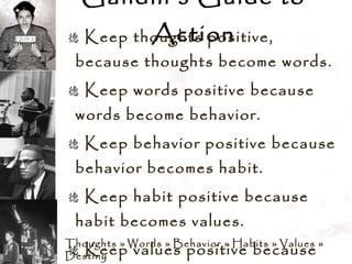 Gandhi’s Guide to Action Keep thoughts positive, because thoughts become words.  Keep words positive because words become behavior.  Keep behavior positive because behavior becomes habit.  Keep habit positive because habit becomes values.  Keep values positive because values become destiny. Thoughts  »  Words  »  Behavior  »  Habits  »  Values  »  Destiny 