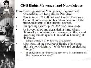 Civil Rights Movement and Non-violence Formed an organization Montgomery Improvement Association.  Dr. King elected President. New in town.  Not all that well known. Preacher at Joanne Robinson’s church, and she was one of the prime organizers of the original boycott. His opening speech- p. 22,  Beloved Community . As Boycott grew and expanded in time, King’s philosophy of non-violence developed in the face of increasing threats against him, and the bombing of his house. King’s words, p. 37-9,  Beloved Community . King spoke of the power and dignity of resisting injustice non-violently.  “With love and unrelenting courage.” In anticipation of “the coming new world in which men will live together as brothers.”   