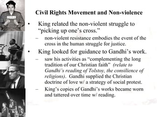 Civil Rights Movement and Non-violence King related the non-violent struggle to “picking up one’s cross.”  non-violent resistance embodies the event of the cross in the human struggle for justice. King looked for guidance to Gandhi’s work. saw his activities as “complementing the long tradition of our Christian faith”  (relate to Gandhi’s reading of Tolstoy, the consilience of religions) .  Gandhi supplied the Christian doctrine of love w/ a strategy of social protest. King’s copies of Gandhi’s works became worn and tattered over time w/ reading. 