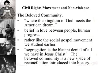 Civil Rights Movement and Non-violence The Beloved Community. “where the kingdom of God meets the American dream.” belief in love between people, human progress. rather like the social gospel movement we studied earlier. “segregation is the blatant denial of all we have in Jesus Christ.”  The beloved community is a new space of reconciliation introduced into history. 