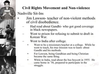 Civil Rights Movement and Non-violence Nashville Sit-Ins Jim Lawson- teacher of non-violent methods of civil disobedience. Had read about Gandhi- who got good coverage in black newspapers. Went to prison for refusing to submit to draft in Korean War. Went to India after college.  Went to be a missionary/teacher at a college.  While he went to teach, his true mission was to learn- about Gandhi and his methods. For Lawson, being Gandhian and being Christian became the same thing.  While in India, read about the bus boycott in 1955.  He came home in ’56, prepared to participate in the struggle. 