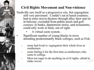 Civil Rights Movement and Non-violence Nashville saw itself as a progressive city, but segregation still very persistent:  Couldn’t eat at lunch counters; had to enter movie theaters through alley door and sit in balcony; excluded from public pools and golf courses; in banks, department stores, and restaurants, could only work in back, out of sight.  A virtual caste system. Significant number of young blacks in town attending predominantly black colleges, such as Fisk.  some had lived w/ segregation their whole lives as southerners some feeling it for the first time as northerners who came to college. Most not eager to do anything on civil rights- afraid to make waves. 