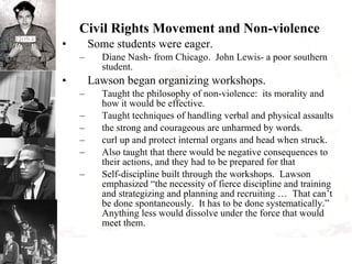 Civil Rights Movement and Non-violence Some students were eager. Diane Nash- from Chicago.  John Lewis- a poor southern student. Lawson began organizing workshops. Taught the philosophy of non-violence:  its morality and how it would be effective. Taught techniques of handling verbal and physical assaults the strong and courageous are unharmed by words. curl up and protect internal organs and head when struck. Also taught that there would be negative consequences to their actions, and they had to be prepared for that Self-discipline built through the workshops.  Lawson emphasized “the necessity of fierce discipline and training and strategizing and planning and recruiting …  That can’t be done spontaneously.  It has to be done systematically.”  Anything less would dissolve under the force that would meet them. 
