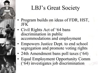 LBJ’s Great Society Program builds on ideas of FDR, HST, JFK Civil Rights Act of ‘64 bans discrimination in public accommodations and employment Empowers Justice Dept. to end school segregation and promote voting rights 24th Amendment bans poll taxes (‘64) Equal Employment Opportunity Comm (‘64) investigates job discrimination 