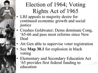 Election of 1964; Voting Rights Act of 1965 LBJ appeals to majority desire for continued economic growth and social justice Crushes Goldwater; Dems dominate Cong, ‘65-66 and pass most reforms since New Deal Att Gen able to supervise voter registration See  Map 30.1  for explosion in black voting Elementary and Secondary Education Act ‘65 provides first federal funding to education 