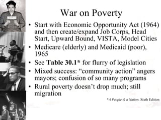 War on Poverty Start with Economic Opportunity Act (1964) and then create/expand Job Corps, Head Start, Upward Bound, VISTA, Model Cities Medicare (elderly) and Medicaid (poor), 1965 See  Table 30.1*  for flurry of legislation  Mixed success: “community action” angers mayors; confusion of so many programs Rural poverty doesn’t drop much; still migration  * A People & a Nation,  Sixth Edition 