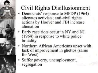 Civil Rights Disillusionment Democrats’ response to MFDP (1964) alienates activists; anti-civil rights actions by Hoover and FBI increase alienation  Early race riots occur in NY and NJ (1964) in response to white police brutality Northern African Americans upset with lack of improvement in ghettos (same for West) Suffer poverty, unemployment, segregation 