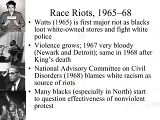 Race Riots, 1965–68 Watts (1965) is first major riot as blacks loot white-owned stores and fight white police Violence grows; 1967 very bloody (Newark and Detroit); same in 1968 after King’s death National Advisory Committee on Civil Disorders (1968) blames white racism as source of riots Many blacks (especially in North) start to question effectiveness of nonviolent protest 