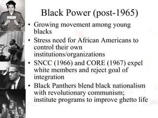 Black Power (post-1965) Growing movement among young blacks Stress need for African Americans to control their own institutions/organizations SNCC (1966) and CORE (1967) expel white members and reject goal of integration Black Panthers blend black nationalism with revolutionary communism; institute programs to improve ghetto life 
