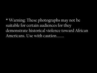 * Warning: These photographs may not be suitable for certain audiences for they demonstrate historical violence toward African Americans. Use with caution………