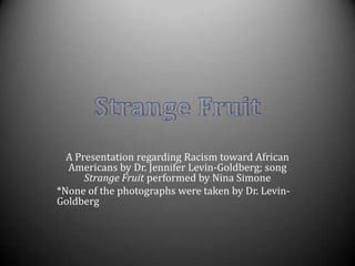 A Presentation regarding Racism toward African Americans by Dr. Jennifer Levin-Goldberg; song Strange Fruit performed by Nina Simone,[object Object],*None of the photographs were taken by Dr. Levin-Goldberg,[object Object],Strange Fruit,[object Object]