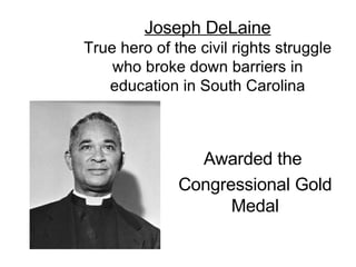 Joseph DeLaine True hero of the civil rights struggle who broke down barriers in education in South Carolina Awarded the  Congressional Gold Medal 