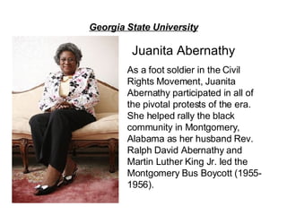 Georgia State University Juanita Abernathy As a foot soldier in the Civil Rights Movement, Juanita Abernathy participated in all of the pivotal protests of the era.  She helped rally the black community in Montgomery, Alabama as her husband Rev. Ralph David Abernathy and Martin Luther King Jr. led the Montgomery Bus Boycott (1955-1956). 