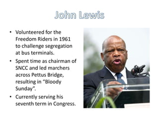 • Volunteered for the
  Freedom Riders in 1961
  to challenge segregation
  at bus terminals.
• Spent time as chairman of
  SNCC and led marchers
  across Pettus Bridge,
  resulting in “Bloody
  Sunday”.
• Currently serving his
  seventh term in Congress.
 