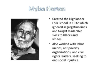 • Created the Highlander
  Folk School in 1032 which
  ignored segregation lines
  and taught leadership
  skills to blacks and
  whites.
• Also worked with labor
  unions, antipoverty
  organizations, and civil
  rights leaders, seeking to
  end social injustice.
 