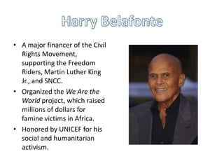 • A major financer of the Civil
  Rights Movement,
  supporting the Freedom
  Riders, Martin Luther King
  Jr., and SNCC.
• Organized the We Are the
  World project, which raised
  millions of dollars for
  famine victims in Africa.
• Honored by UNICEF for his
  social and humanitarian
  activism.
 