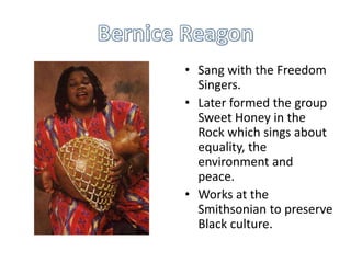 • Sang with the Freedom
  Singers.
• Later formed the group
  Sweet Honey in the
  Rock which sings about
  equality, the
  environment and
  peace.
• Works at the
  Smithsonian to preserve
  Black culture.
 