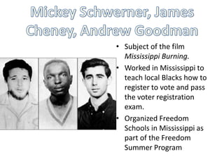 • Subject of the film
  Mississippi Burning.
• Worked in Mississippi to
  teach local Blacks how to
  register to vote and pass
  the voter registration
  exam.
• Organized Freedom
  Schools in Mississippi as
  part of the Freedom
  Summer Program
 