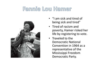 • “I am sick and tired of
  being sick and tired”
• Tired of racism and
  poverty, Hamer risked her
  life by registering to vote.
• Traveled to the
  Democratic National
  Convention in 1964 as a
  representative of the
  Mississippi Freedom
  Democratic Party.
 